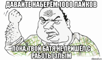 давайте наберём 1000 лайков пока, твой батя не пришёл с работы злым