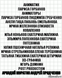 аниматик
лариса горбунов
аниматоры
лариса горбунов людмила гребченко
анеля гуща любовь емельянова
ирина железнова елизавета коваленко
илья коньков екатерина малкина
эльмира попенкова екатерина потехнина
юлия пшеничная наталья репкина
ирина стрельникова елена терёшкина
татьяна тибекина екатерина штурмак
3d-графика
игорь домнин
post production
аркадий муратов андрей прядченко