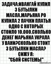 Задача:Ивангай купил 3 бутылки масла.Марьяна Ро купила 2 пачки платья одно с которых стоило 10.000.Сколько денег Марьяна украла у Вани?Сколько стоит 3 бутылки масла?
Сижу я:
"СБОЙ СИСТЕМЫ"