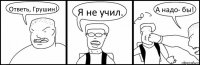 Ответь, Грушин! Я не учил. А надо- бы!