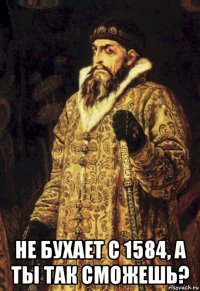  не бухает с 1584, а ты так сможешь?