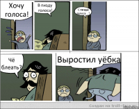 Хочу голоса! В пизду голоса! С пизды голоса...? Чё блеать? Выростил уёбка