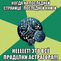 когда на последней странице , последней книги: нееееет! это всё проделки астрагора!!!