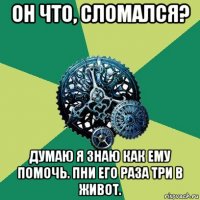 он что, сломался? думаю я знаю как ему помочь. пни его раза три в живот.