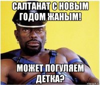 салтанат с новым годом жаным! может погуляем детка?