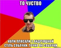 то чуство коли плясали з андріяшкой стіль собачки, точно як собачки