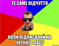 те саме відчуття коли підписаний на чоткого пацу