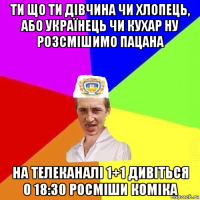 ти що ти дівчина чи хлопець, або українець чи кухар ну розсмішимо пацана на телеканалі 1+1 дивіться о 18:30 росміши коміка