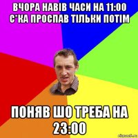 вчора навів часи на 11:00 с*ка проспав тільки потім поняв шо треба на 23:00