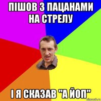 пішов з пацанами на стрелу і я сказав "а йоп"