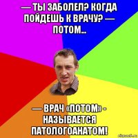 — ты заболел? когда пойдешь к врачу? — потом… — врач «потом» - называется патологоанатом!