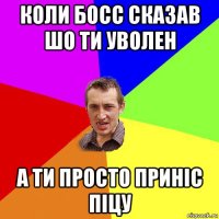 коли босс сказав шо ти уволен а ти просто приніс піцу