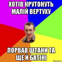 хотів крутонуть малій вертуху порвав штани та ще й батіні