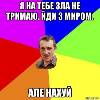 я на тебе зла не тримаю. йди з миром. але нахуй