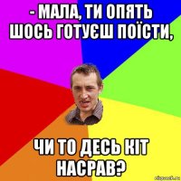 - мала, ти опять шось готуєш поїсти, чи то десь кіт насрав?