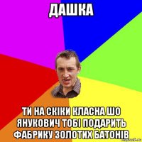 дашка ти на скіки класна шо янукович тобі подарить фабрику золотих батонів