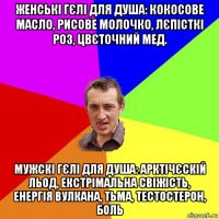 женські гєлі для душа: кокосове масло, рисове молочко, лєпісткі роз, цвєточний мед. мужскі гєлі для душа: арктічєскій льод, екстрімальна свіжість, енергія вулкана, тьма, тестостерон, боль