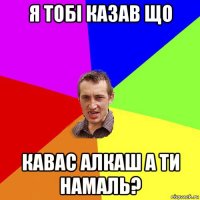 я тобі казав що кавас алкаш а ти намаль?