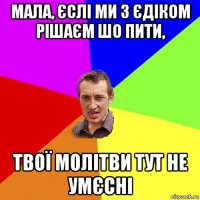 мала, єслі ми з єдіком рішаєм шо пити, твої молітви тут не умєсні