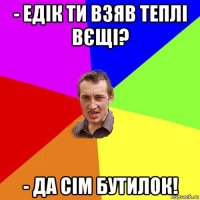 - едік ти взяв теплі вєщі? - да сім бутилок!