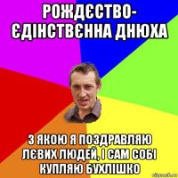 рождєство- єдінствєнна днюха з якою я поздравляю лєвих людей, і сам собі купляю бухлішко