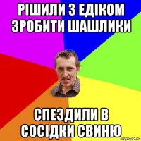 рішили з едіком зробити шашлики спездили в сосідки свиню