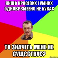 якшо красівих і умних одноврємеено не буває то значіть мене не сущєствує?