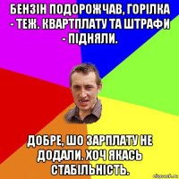 бензін подорожчав, горілка - теж. квартплату та штрафи - підняли. добре, шо зарплату не додали. хоч якась стабільність.