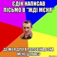 єдік написав пісьмо в "жді мєня" де моя друга половіна,вона мене шукає?