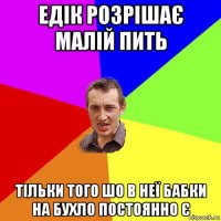 едік розрішає малій пить тільки того шо в неї бабки на бухло постоянно є