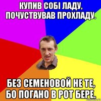 купив собі ладу, почуствував прохладу. без семеновой не те, бо погано в рот бере.