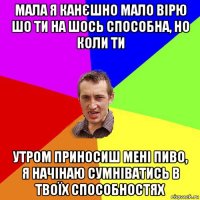 мала я канєшно мало вірю шо ти на шось способна, но коли ти утром приносиш мені пиво, я начінаю сумніватись в твоїх способностях