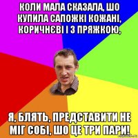 коли мала сказала, шо купила сапожкі кожані, коричнєві і з пряжкою, я, блять, представити не міг собі, шо це три пари!