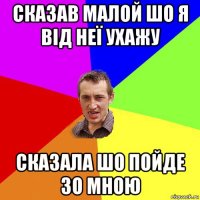 сказав малой шо я від неї ухажу сказала шо пойде зо мною