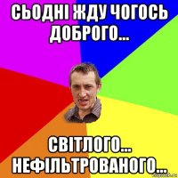 сьодні жду чогось доброго... світлого... нефільтрованого...