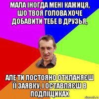 мала іногда мені кажиця, шо твоя голова хоче добавити тебе в друзья, але ти постояно откланяєш її заявку, і оставляєш в подпіщиках