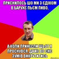 приснилось шо ми з єдіком в барухє пьєм пиво, а коли принесли щьот я проснувся. даже во снє зумів викрутитись