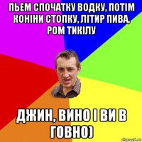 пьем спочатку водку, потім коніни стопку, літир пива, ром тикілу джин, вино і ви в говно)