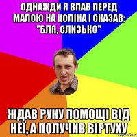 однажди я впав перед малою на коліна і сказав: "бля, слизько" ждав руку помощі від неї, а получив віртуху