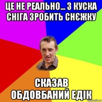 це не реально... з куска сніга зробить снєжку сказав обдовбаний едік