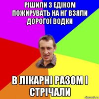 рішили з едіком пожирувать на нг взяли дорогої водки в лікарні разом і стрічали