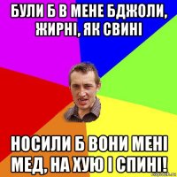 були б в мене бджоли, жирні, як свині носили б вони мені мед, на хую і спині!