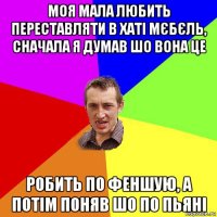 моя мала любить переставляти в хаті мєбєль, сначала я думав шо вона це робить по феншую, а потім поняв шо по пьяні