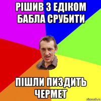 рішив з едіком бабла срубити пішли пиздить чермет