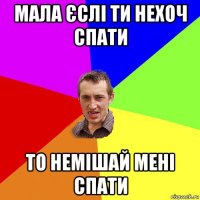 мала єслі ти нехоч спати то немішай мені спати