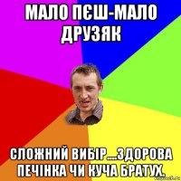 мало пєш-мало друзяк сложний вибір....здорова печінка чи куча братух.