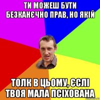 ти можеш бути безканєчно прав, но якій толк в цьому, єслі твоя мала псіхована