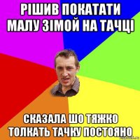 рішив покатати малу зімой на тачці сказала шо тяжко толкать тачку постояно