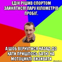 едік рішив спортом зайнятися! пару кілометрів пробіг. а шоб вернутися назад до хати пришлось батю на мотоциклі визивати