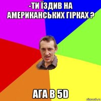 -ти їздив на американських гірках ? ага в 5d